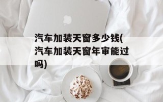 汽车加装天窗多少钱(汽车加装天窗年审能过吗)