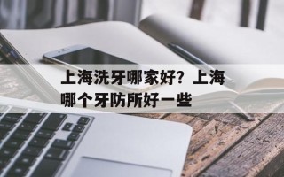 上海洗牙哪家好？上海哪个牙防所好一些