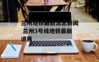 兰州地铁最新消息新闻 兰州3号线地铁最新进展