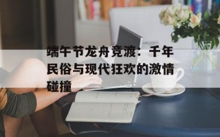 端午节龙舟竞渡：千年民俗与现代狂欢的激情碰撞