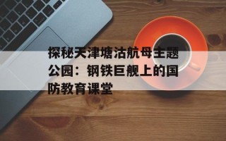 探秘天津塘沽航母主题公园：钢铁巨舰上的国防教育课堂