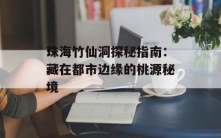 珠海竹仙洞探秘指南：藏在都市边缘的桃源秘境