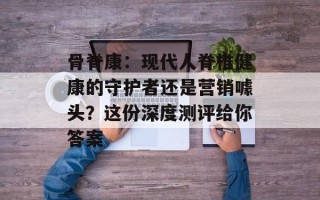 骨脊康：现代人脊椎健康的守护者还是营销噱头？这份深度测评给你答案