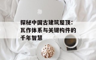 探秘中国古建筑屋顶：瓦作体系与关键构件的千年智慧