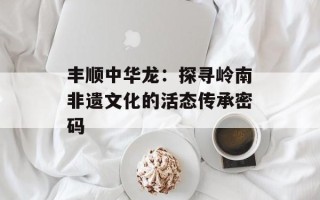 丰顺中华龙：探寻岭南非遗文化的活态传承密码