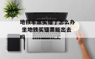 地铁车票买错了怎么办 坐地铁买错票能出去吗
