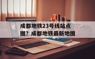 成都地铁23号线站点图？成都地铁最新地图