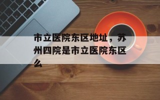 市立医院东区地址，苏州四院是市立医院东区么