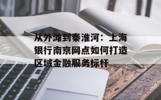 从外滩到秦淮河：上海银行南京网点如何打造区域金融服务标杆