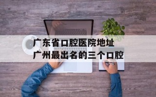 广东省口腔医院地址 广州最出名的三个口腔