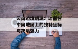 云南边境明珠：瑞丽在中国地图上的独特坐标与跨境魅力