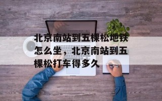 北京南站到五棵松地铁怎么坐，北京南站到五棵松打车得多久