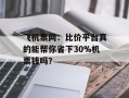 飞机票网：比价平台真的能帮你省下30%机票钱吗？