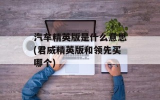 汽车精英版是什么意思(君威精英版和领先买哪个)