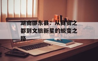 湖南邵东县：从商贸之都到文旅新星的蜕变之路