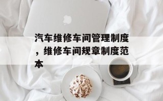 汽车维修车间管理制度，维修车间规章制度范本