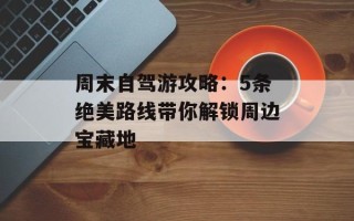周末自驾游攻略：5条绝美路线带你解锁周边宝藏地