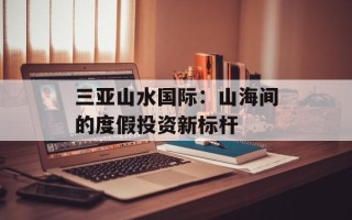 三亚山水国际：山海间的度假投资新标杆