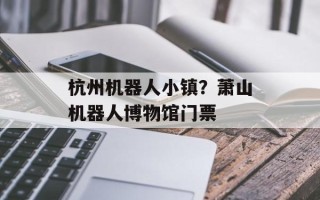 杭州机器人小镇？萧山机器人博物馆门票