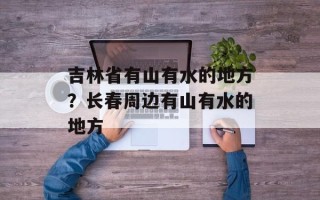 吉林省有山有水的地方？长春周边有山有水的地方