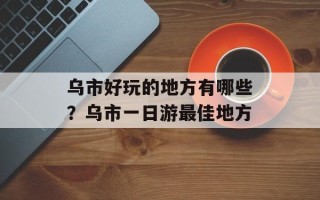 乌市好玩的地方有哪些？乌市一日游最佳地方