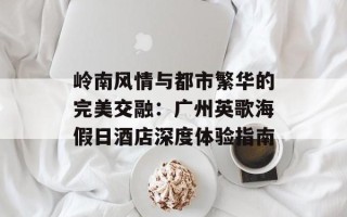 岭南风情与都市繁华的完美交融：广州英歌海假日酒店深度体验指南
