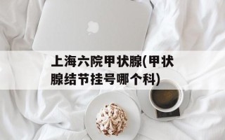 上海六院甲状腺(甲状腺结节挂号哪个科)