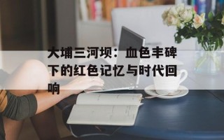 大埔三河坝：血色丰碑下的红色记忆与时代回响