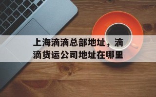 上海滴滴总部地址，滴滴货运公司地址在哪里