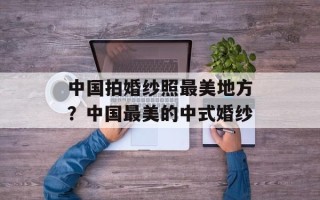 中国拍婚纱照最美地方？中国最美的中式婚纱