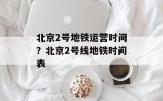 北京2号地铁运营时间？北京2号线地铁时间表