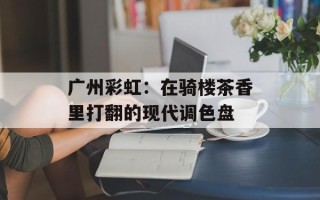 广州彩虹：在骑楼茶香里打翻的现代调色盘