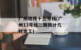 广州地铁十三号线(广州13号线二期预计几时完工)