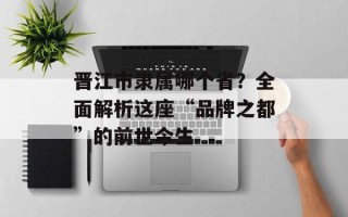 晋江市隶属哪个省？全面解析这座“品牌之都”的前世今生