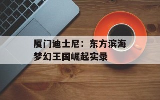 厦门迪士尼：东方滨海梦幻王国崛起实录