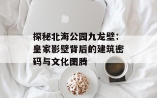 探秘北海公园九龙壁：皇家影壁背后的建筑密码与文化图腾