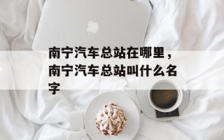 南宁汽车总站在哪里，南宁汽车总站叫什么名字