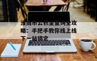 淮南市公积金查询全攻略：手把手教你线上线下一站搞定