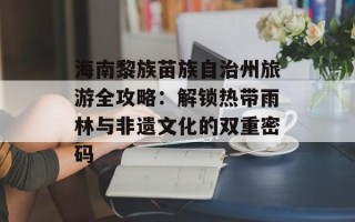 海南黎族苗族自治州旅游全攻略：解锁热带雨林与非遗文化的双重密码