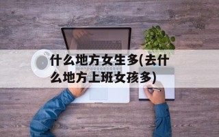 什么地方女生多(去什么地方上班女孩多)