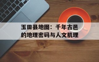 玉田县地图：千年古邑的地理密码与人文肌理