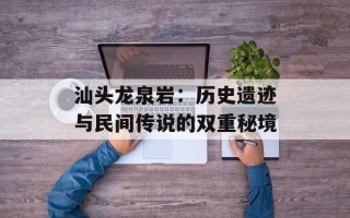 汕头龙泉岩：历史遗迹与民间传说的双重秘境