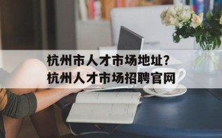 杭州市人才市场地址？杭州人才市场招聘官网