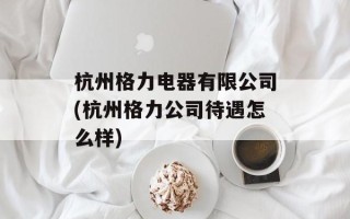 杭州格力电器有限公司(杭州格力公司待遇怎么样)