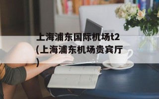 上海浦东国际机场t2(上海浦东机场贵宾厅)