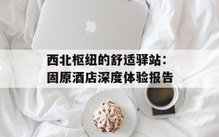 西北枢纽的舒适驿站：固原酒店深度体验报告