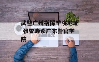 武警广州指挥学院地址 张雪峰谈广东警官学院