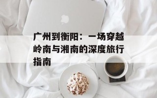 广州到衡阳：一场穿越岭南与湘南的深度旅行指南