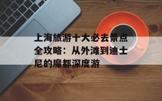 上海旅游十大必去景点全攻略：从外滩到迪士尼的魔都深度游