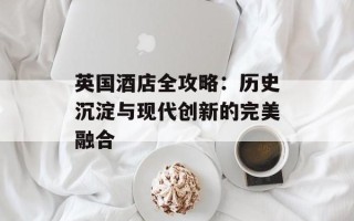 英国酒店全攻略：历史沉淀与现代创新的完美融合